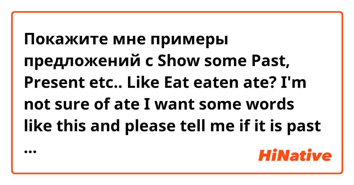 Покажите мне примеры предложений с Show some Past, Present etc..
Like
Eat  eaten ate?
I'm not sure of ate
I want some words like this and please tell me if it is past or present or etc... 
Draw drew drawing??
Where is the past and when I use them?? .