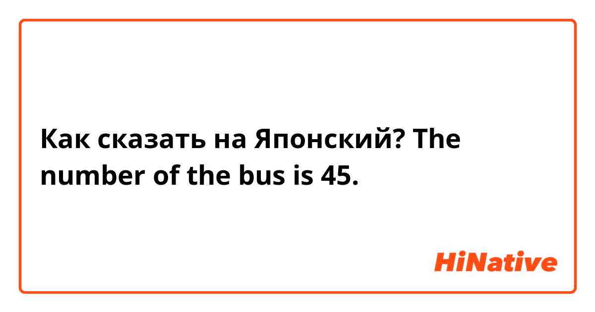 Как сказать на Японский? The number of the bus is 45. 