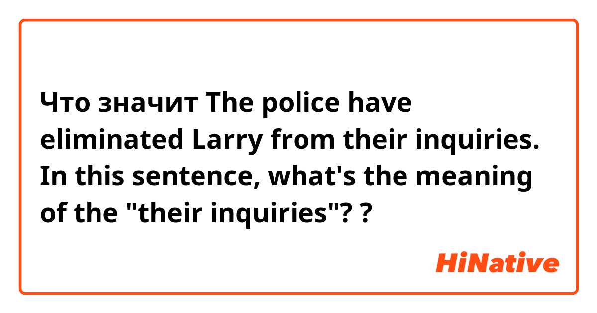 Что значит The police have eliminated Larry from their inquiries. In this sentence, what's the meaning of the "their inquiries"??