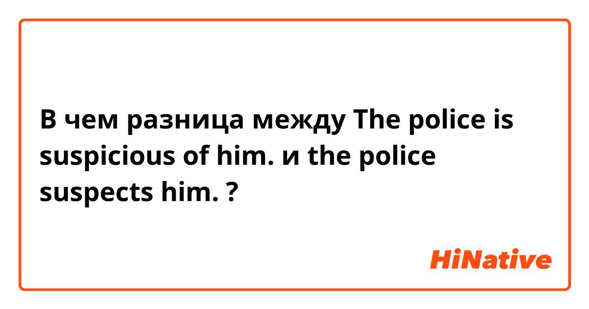В чем разница между The police is suspicious of him. и the police suspects him.  ?