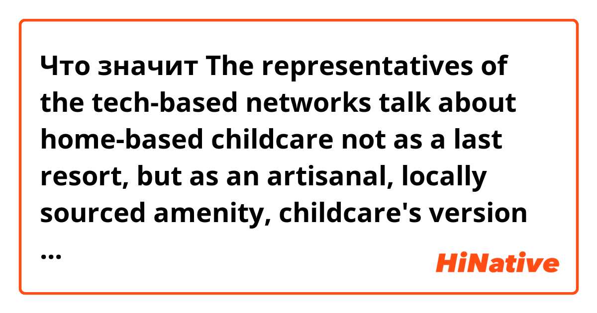 Что значит The representatives of the tech-based networks talk about home-based childcare not as a last resort, but as an artisanal, locally sourced amenity, childcare's version of Airbnb—that could also change the world.?