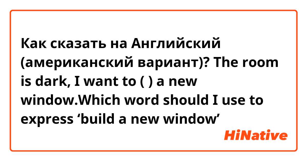 Как сказать на Английский (американский вариант)? The room is dark, I want to (    ) a new window.Which word should I use to express ‘build a new window’