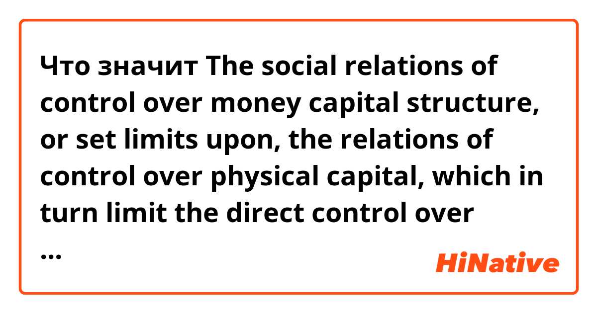 Что значит The social relations of control over money capital structure, or set limits upon, the relations of control over physical capital, which in turn limit the direct control over labor within production.?