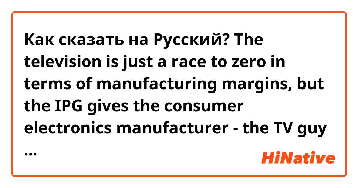 Как сказать на Русский? The television is just a race to zero in terms of manufacturing margins, but the IPG gives the consumer electronics manufacturer - the TV guy - a much better chance to link users to their own set of services and then to take control of advertising.