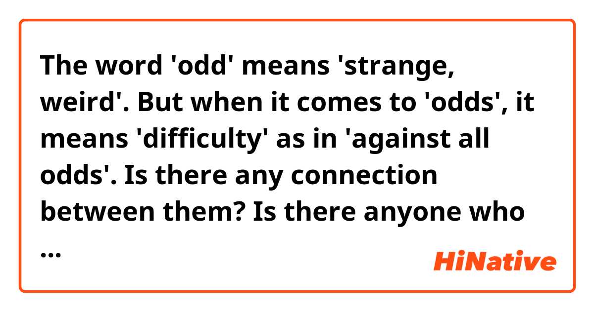 The word 'odd' means 'strange, weird'. But when it comes to 'odds', it means 'difficulty' as in 'against all odds'. Is there any connection between them? Is there anyone who knows sort of etymology behind 'odds'?🧐