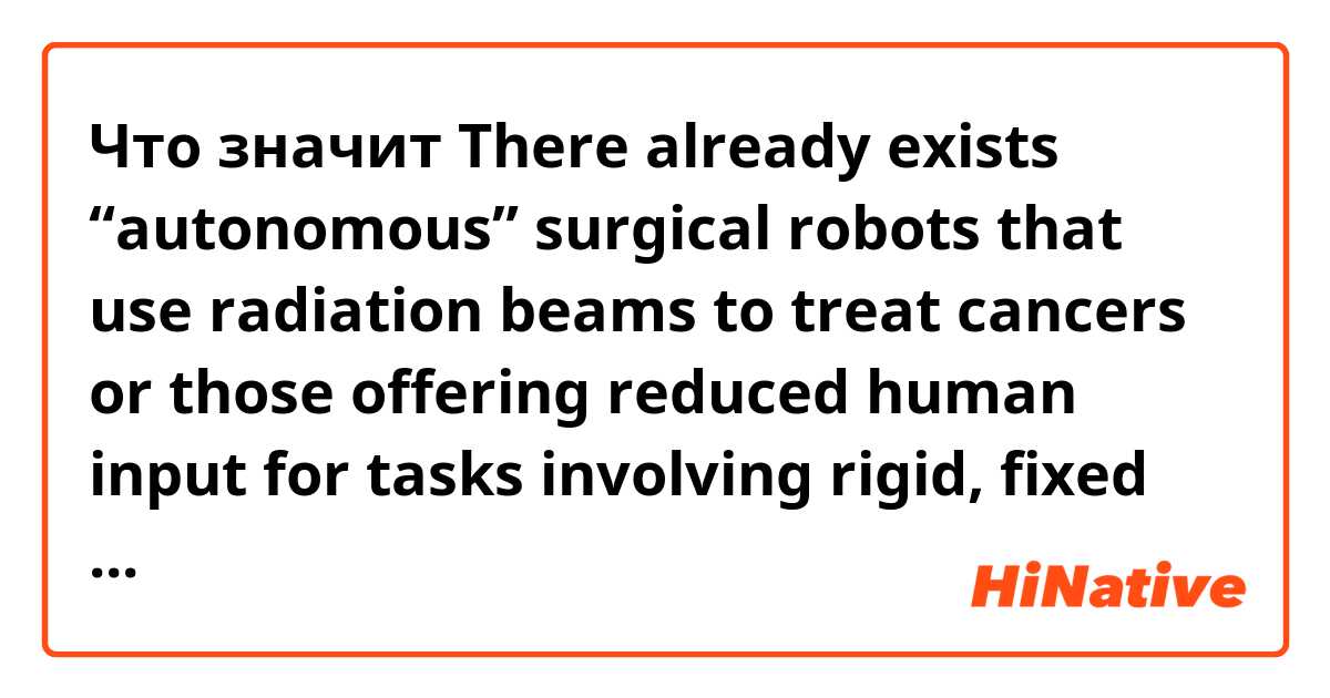 Что значит    There already exists “autonomous” surgical robots that use radiation beams to treat cancers or those offering reduced human input for tasks involving rigid, fixed tissues (i.e., bones) for joint replacements.?