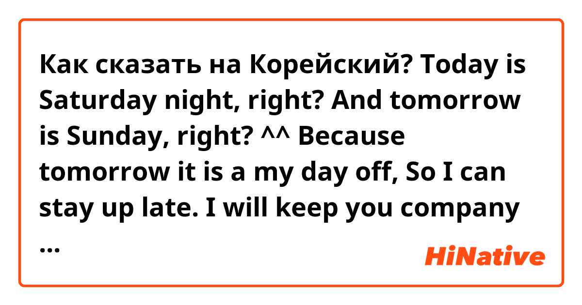 Как сказать на Корейский? Today is Saturday night, right? And tomorrow is Sunday, right? ^^ Because tomorrow it is a my day off, So I can stay up late. I will keep you company tonight. ( informal )