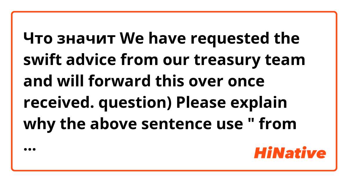 Что значит We have requested the swift advice from our treasury team and will forward this over once received.
question) Please explain why the above sentence use " from our treasury team" instead of " to our treasury team". Two expressions have the same meaning??