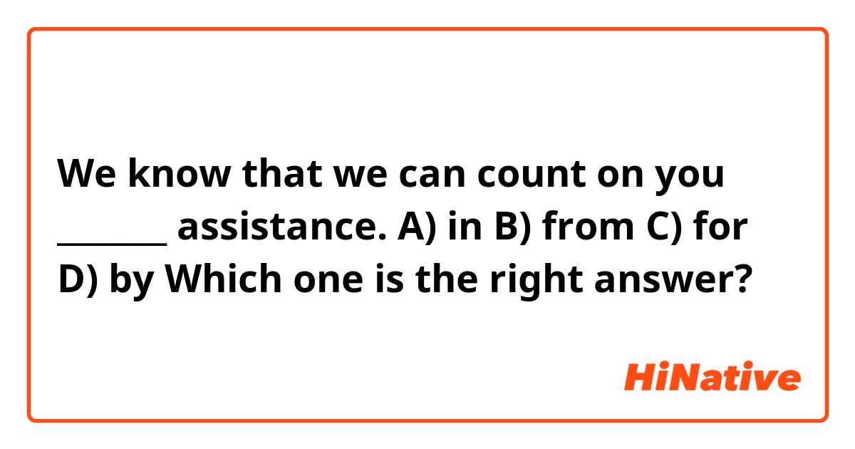 We know that we can count on you _______ assistance.

A) in
B) from 
C) for
D) by

Which one is the right answer?