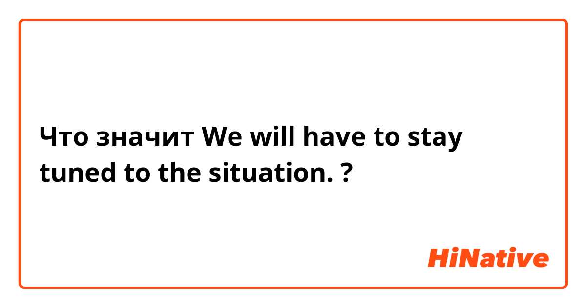 Что значит We will have to stay tuned to the situation.?