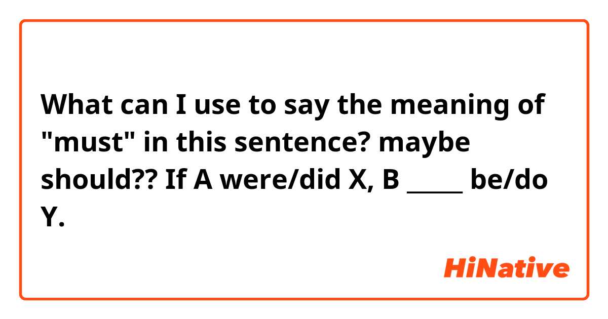 What can I use to say the meaning of "must" in this sentence? maybe should??

If A were/did X, B _____ be/do Y.