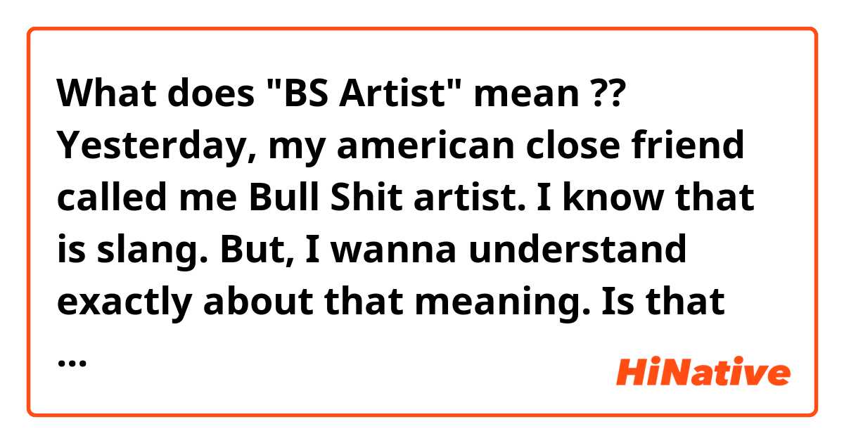 What does "BS Artist" mean ??
Yesterday, my american close friend called me Bull Shit artist. I know that is slang.
But, I wanna understand exactly about that meaning.
Is that something like 'dude' or 'funny guy' ?