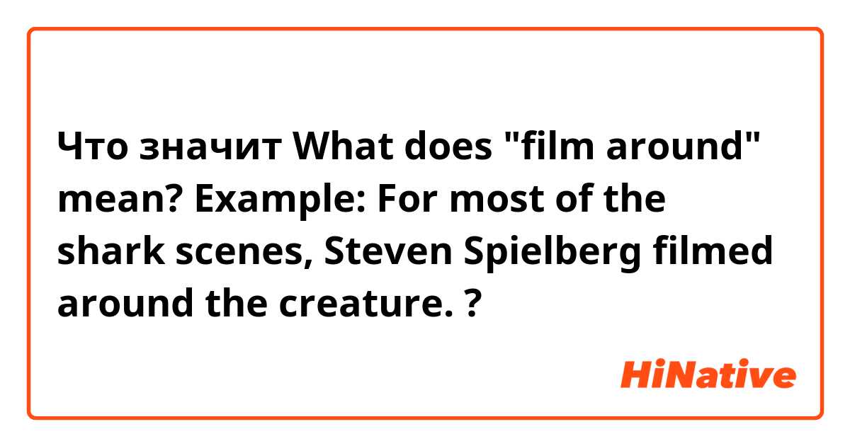 Что значит What does "film around" mean? 
Example: For most of the shark scenes, Steven Spielberg filmed around the creature. ?