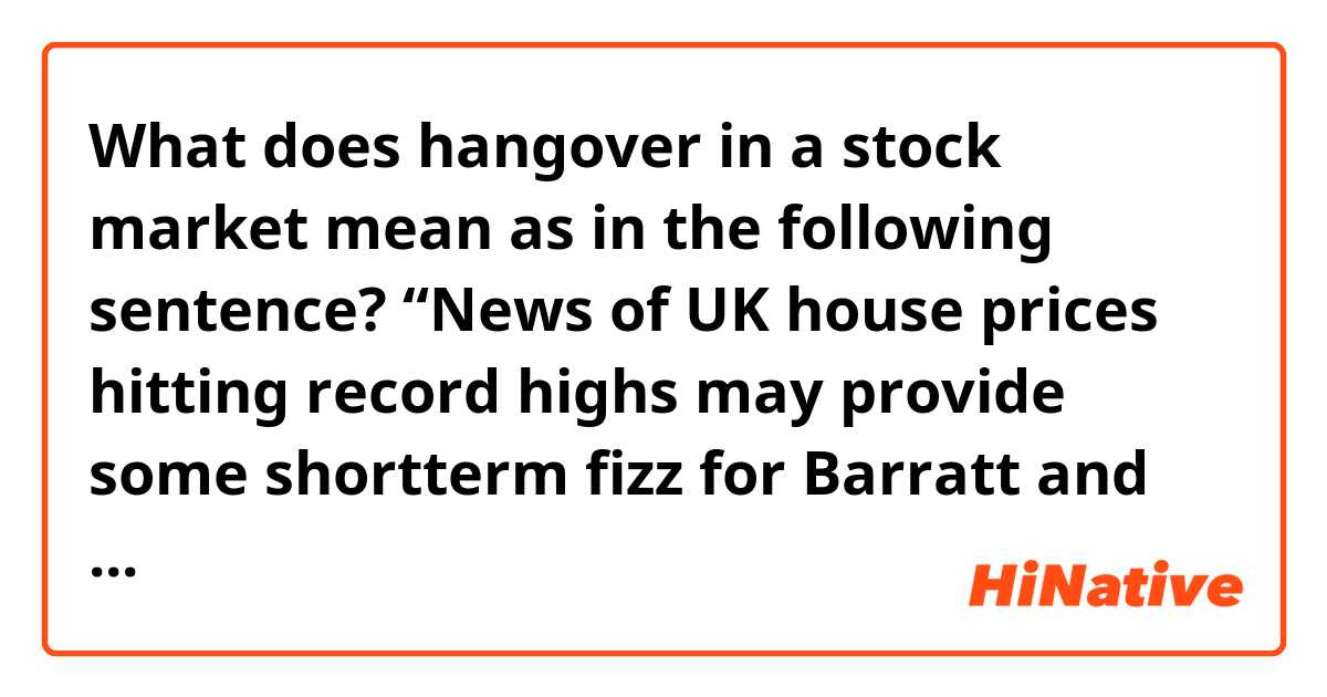 What does hangover in a stock market mean as in the following sentence?

“News of UK house prices hitting record highs may provide some shortterm fizz for Barratt and the rest of the sector but there could be a lingering hangover to come....”

Thanks a lot!