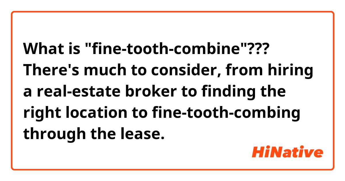 What is "fine-tooth-combine"???  There's much to consider, from hiring a real-estate broker to finding the right location to fine-tooth-combing through the lease.