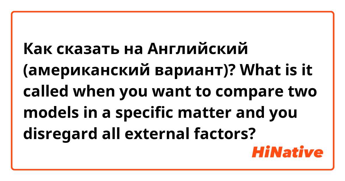 Как сказать на Английский (американский вариант)? What is it called when you want to compare two models in a specific matter and you disregard all external factors?