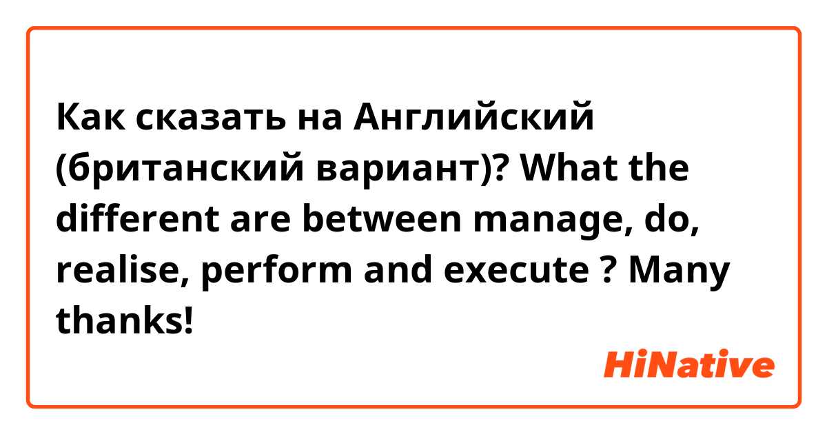 Как сказать на Английский (британский вариант)? What the different are between manage, do, realise, perform and execute ?
Many thanks!