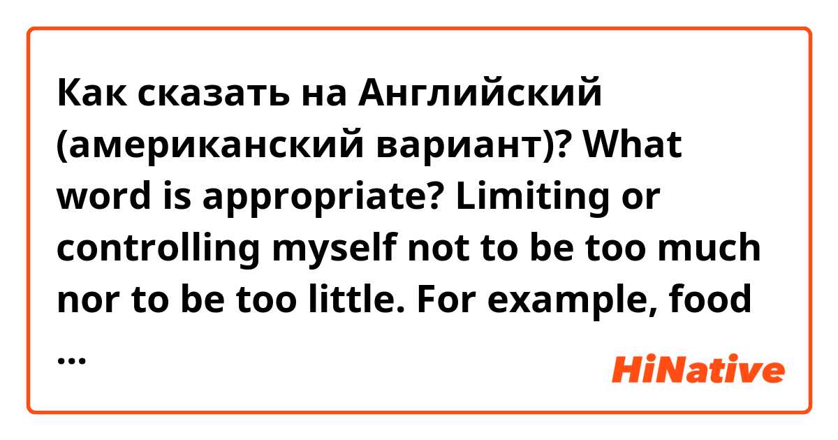 Как сказать на Английский (американский вариант)? What word is appropriate?
Limiting or controlling myself not to be too much nor to be too little. For example, food desire or runner’s high(in the term of marathon).

Is the word “moderation” okay?