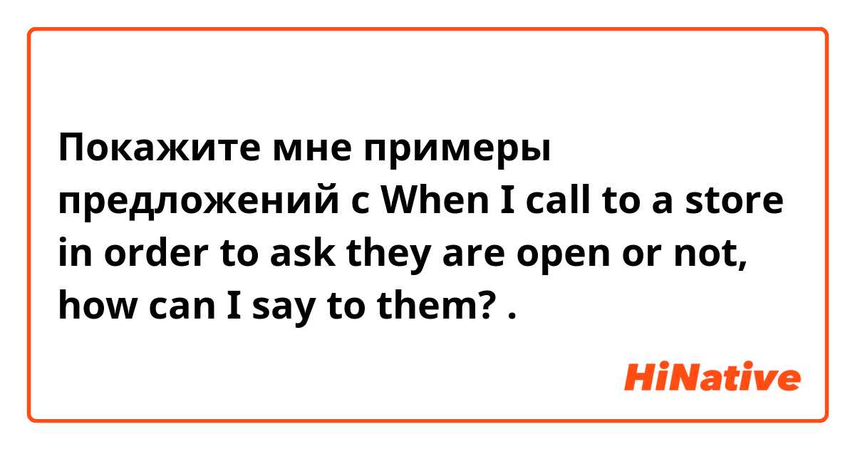 Покажите мне примеры предложений с When I call to a store in order to ask they are open or not, how can I say to them?.