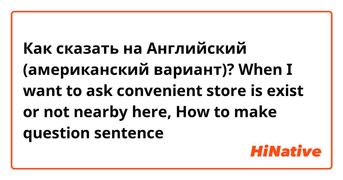 Как сказать на Английский (американский вариант)? When I want to ask convenient store is exist or not nearby here, How to make question sentence