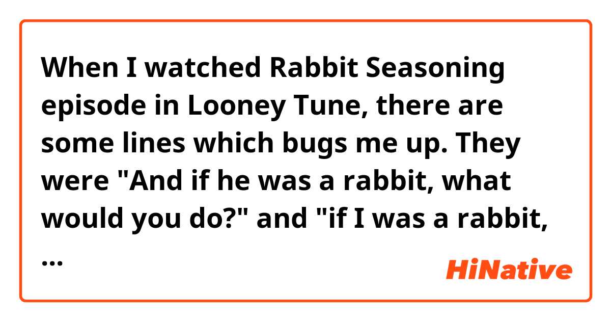 When I watched Rabbit Seasoning episode in Looney Tune, there are some lines which bugs me up. They were "And if he was a rabbit, what would you do?" and "if I was a rabbit, what would you do?" (you can hear those lines by entering this link - https://youtu.be/6e1hZGDaqIw?t=101 ).  Are those lines grammatically correct?