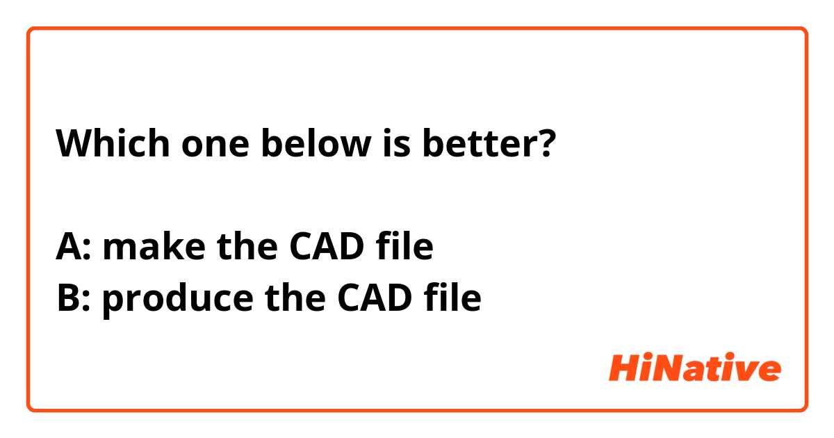 Which one below is better?

A: make the CAD file
B: produce the CAD file