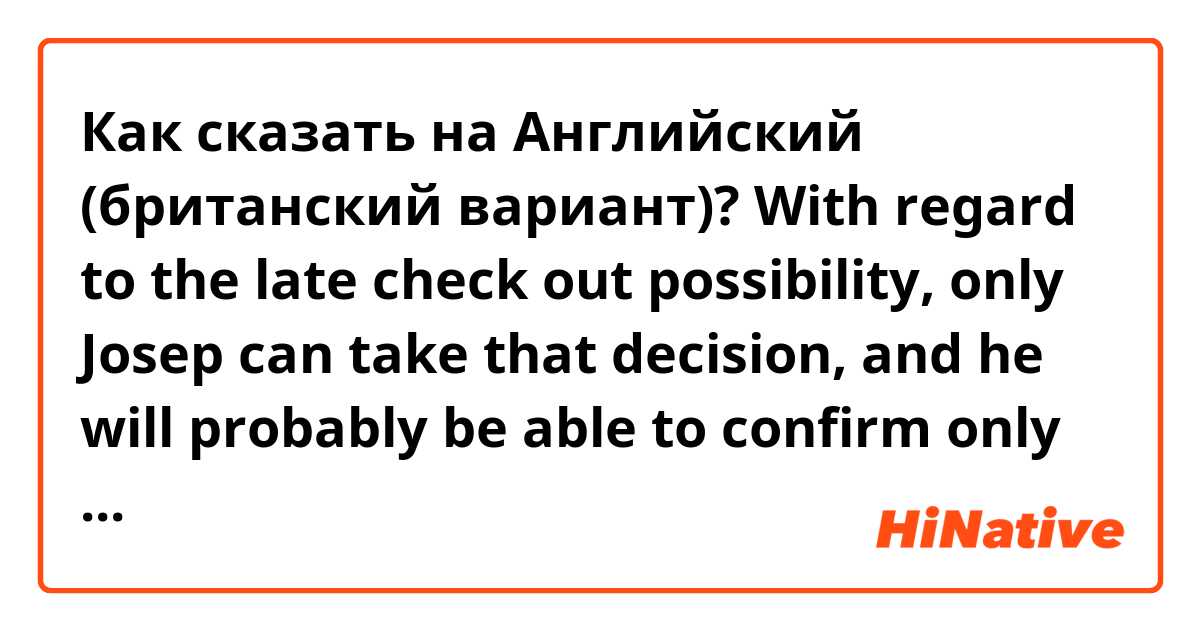 Как сказать на Английский (британский вариант)? With regard to the late check out possibility, only Josep can take that decision, and he will probably be able to confirm only the day before, as the calendar is open and the house can be booked for your check out day. Feel free to ask him through airbnb