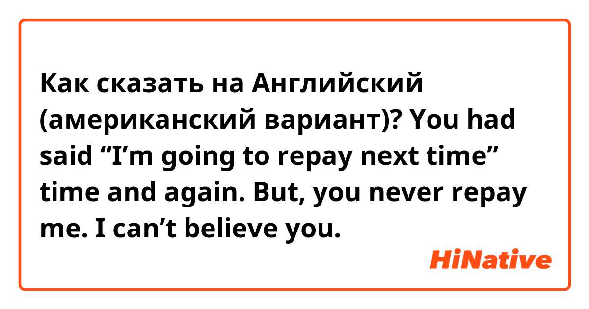 Как сказать на Английский (американский вариант)? You had said “I’m going to repay next time” time and again.
But, you never repay me.
I can’t believe you.