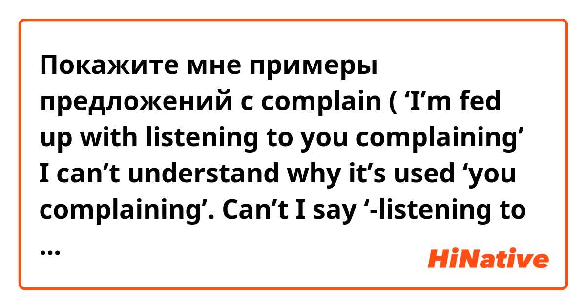 Покажите мне примеры предложений с complain ( ‘I’m fed up with listening to you complaining’ I can’t understand why it’s used ‘you complaining’. Can’t I say ‘-listening to YOUR complaining or you COMPLAIN?.