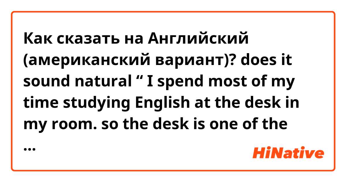 Как сказать на Английский (американский вариант)? does it sound natural “ I spend most of my time studying English at the desk in my room. so the desk is one of the most important furniture for me.”