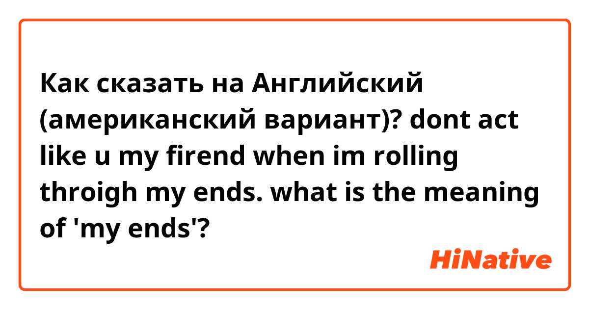 Как сказать на Английский (американский вариант)? dont act like u my firend when im rolling throigh my ends.

what is the meaning of 'my ends'?