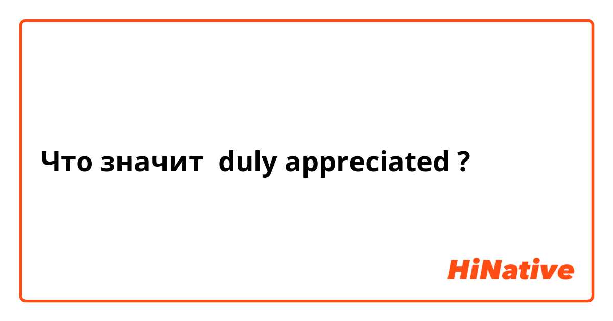 Что значит duly appreciated ?