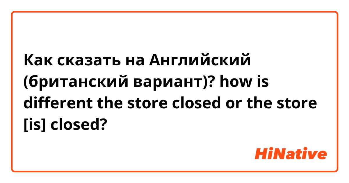 Как сказать на Английский (британский вариант)? how is different

the store closed or the store [is] closed?