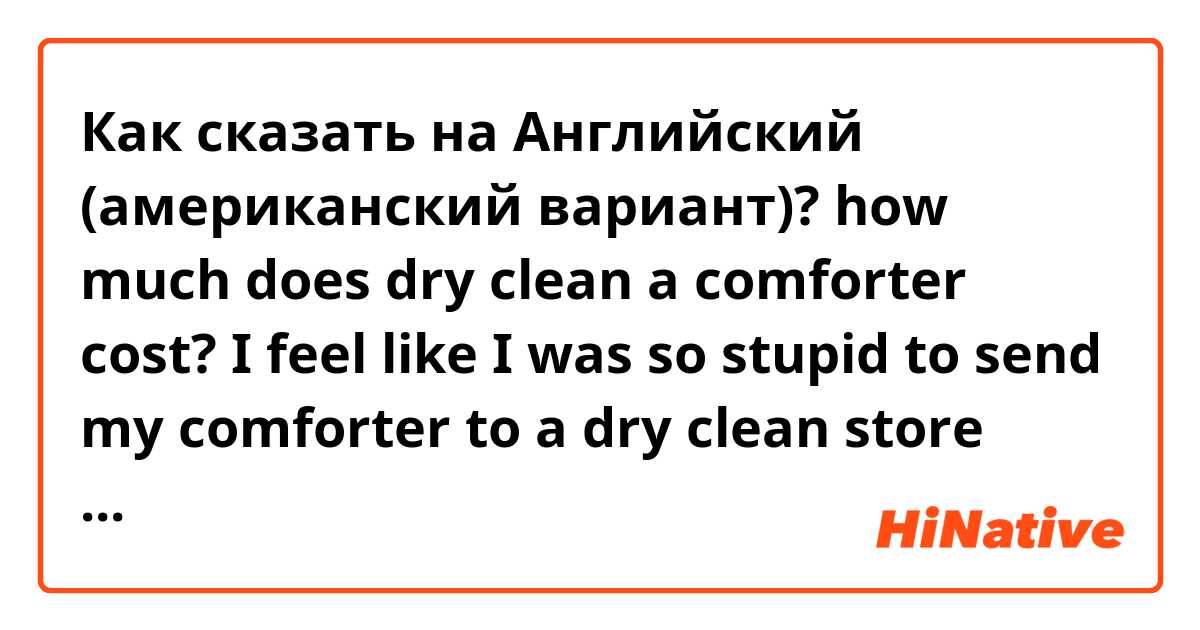 Как сказать на Английский (американский вариант)? how much does dry clean a comforter cost? I feel like I was so stupid to send my comforter to a dry clean store only bc I don’t have quarters on me! 