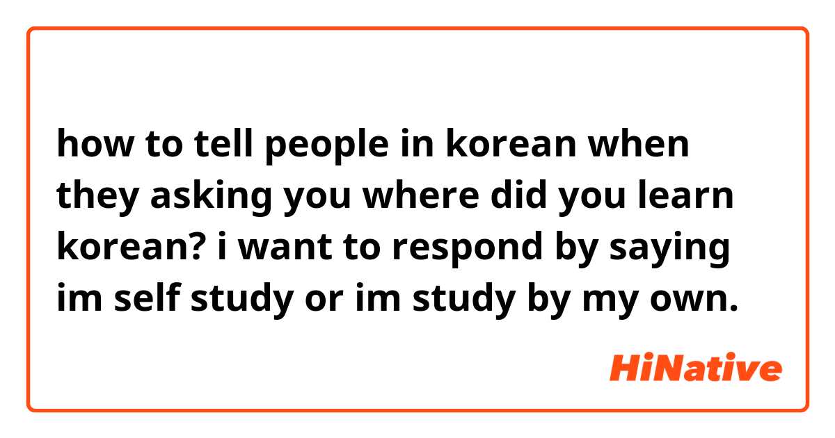 how to tell people in korean when they asking you where did you learn korean? i want to respond  by saying im self study or im study by my own.