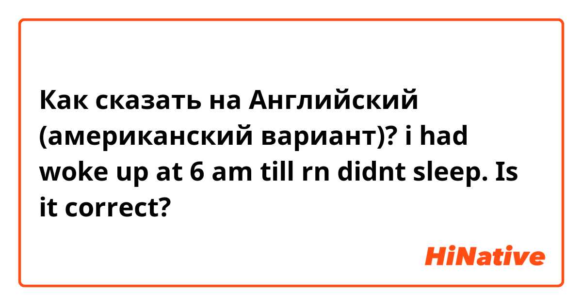 Как сказать на Английский (американский вариант)? i had woke up at 6 am till rn didnt sleep. Is it correct?