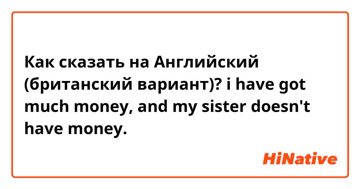 Как сказать на Английский (британский вариант)? i have got much money, and my sister doesn't have money.