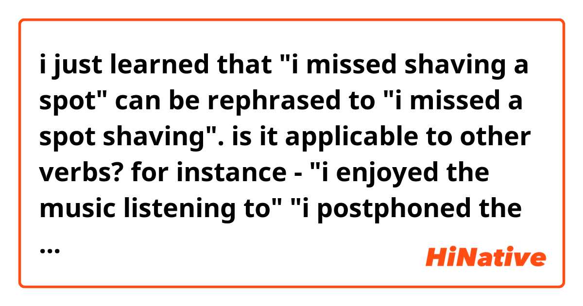 i just learned that
"i missed shaving a spot" can be rephrased to "i missed a spot shaving".

is it applicable to other verbs?
for instance -
"i enjoyed the music listening to"
"i postphoned the homwork finishing"
"i'm through his tantrums handling"
