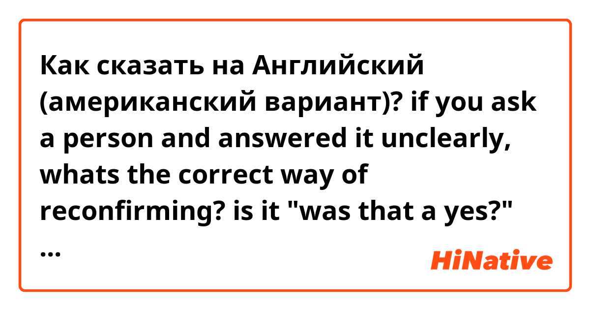 Как сказать на Английский (американский вариант)? if you ask a person and answered it unclearly, whats the correct way of reconfirming? is it "was that a yes?" or is it a yes? or is that a yes? 