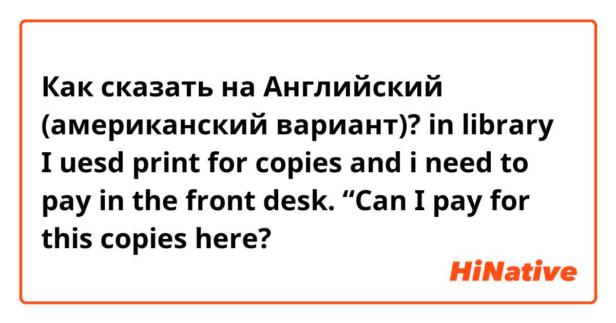 Как сказать на Английский (американский вариант)? in library I uesd print for copies and i need to pay in the front desk. “Can I pay for this copies here?