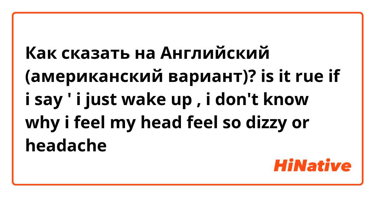 Как сказать на Английский (американский вариант)? is it rue if i say ' i just wake up ,  i don't know  why i feel my head feel so dizzy or headache 