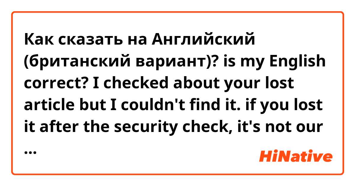 Как сказать на Английский (британский вариант)? is my English correct?

I checked about your lost article but I couldn't find it. if you lost it after the security check, it's not our control. so im going to tell you the phone number of the customs, please ask to the customs about your lost article.