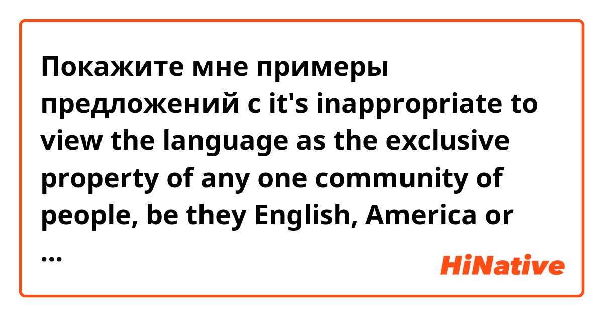 Покажите мне примеры предложений с it's inappropriate to view the language as the exclusive property of any one community of people, be they English, America or any other..