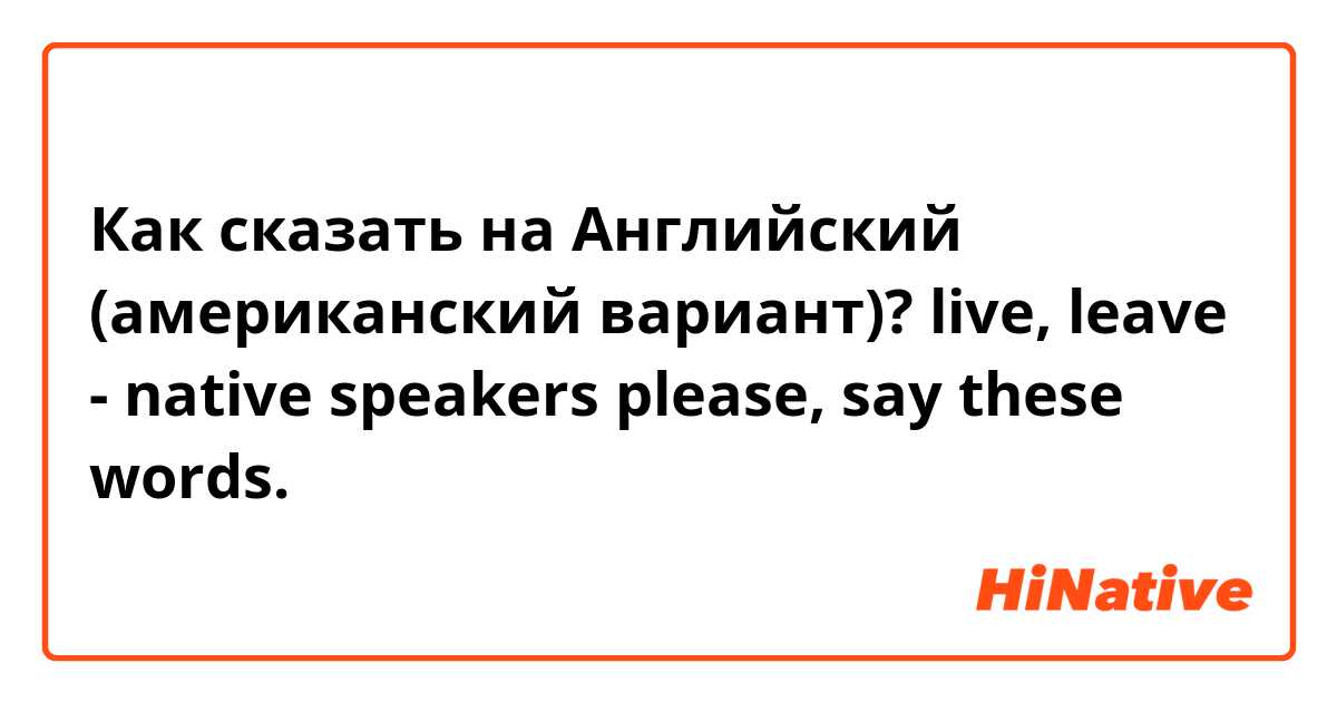 Как сказать на Английский (американский вариант)? live, leave - native  speakers please, say these words. 