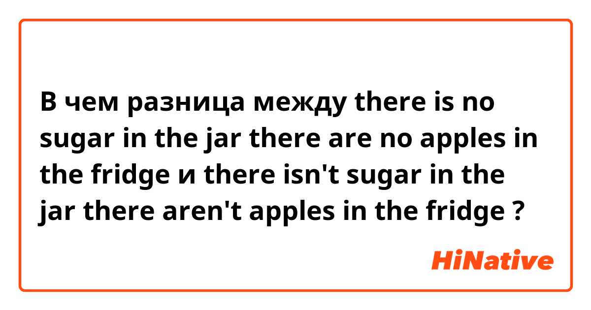 В чем разница между there is no sugar in the jar
there are no apples in the fridge и there isn't sugar in the jar
there aren't apples in the fridge ?