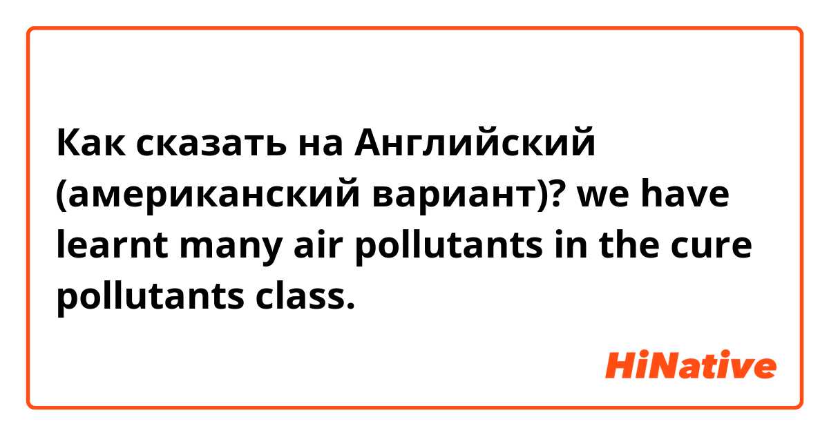 Как сказать на Английский (американский вариант)? we have learnt many air pollutants in the cure pollutants class.