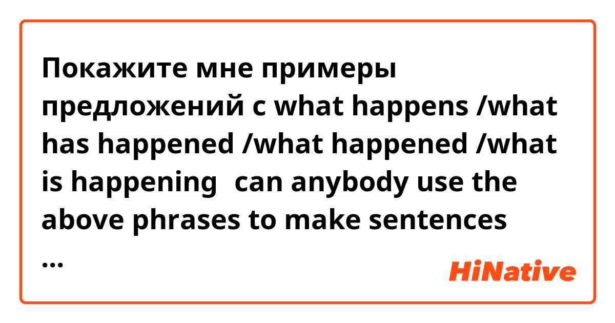 Покажите мне примеры предложений с what happens /what has happened /what happened /what is happening。can anybody use the above phrases to make sentences and tell me the definition when  can i use  the particular one .