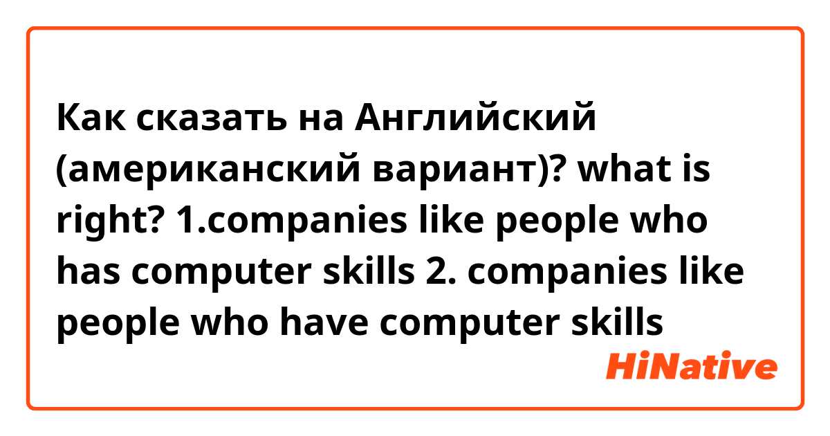 Как сказать на Английский (американский вариант)? what is right? 1.companies like people who has computer skills 2. companies like people who have computer skills