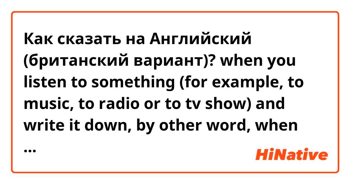 Как сказать на Английский (британский вариант)? when you listen to something (for example, to music, to radio or to tv show) and write it down, by other word, when you make subtitles. 