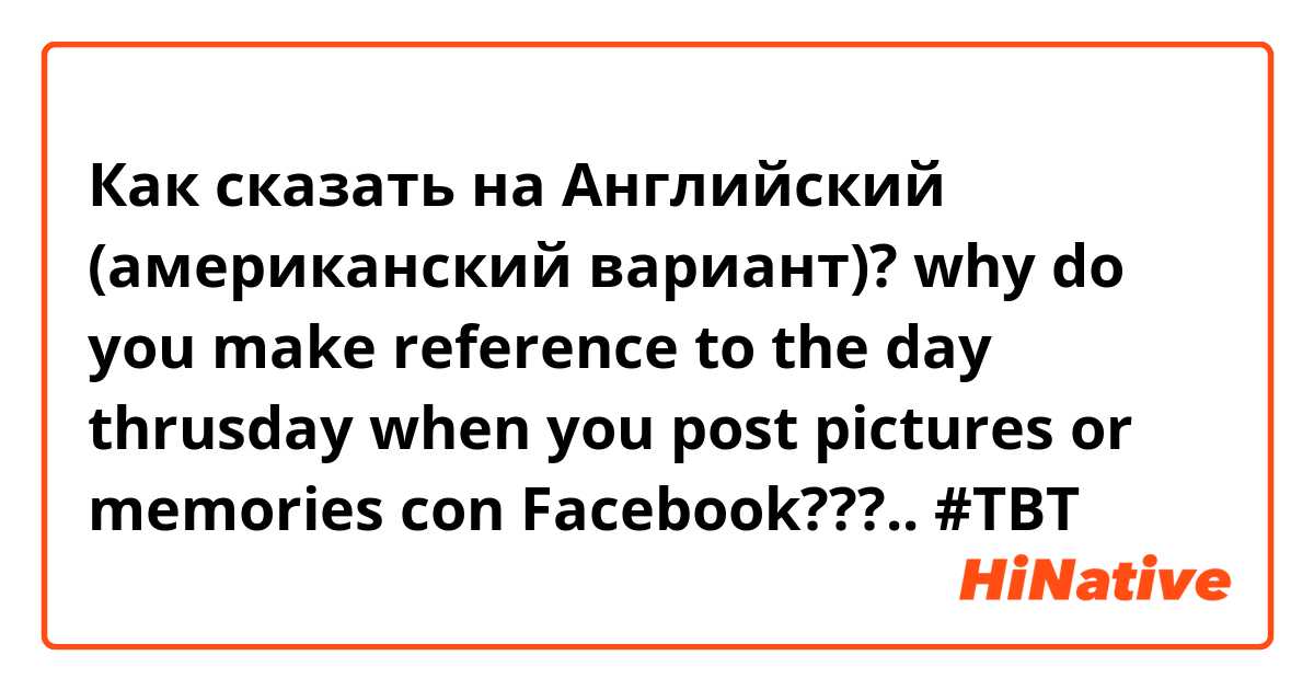 Как сказать на Английский (американский вариант)? why do you make reference to the day thrusday when you post pictures or memories con Facebook???.. #TBT